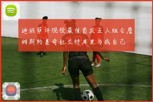 迪班萨评现役最佳首发五人组合詹姆斯约基奇杜兰特库里与我自己