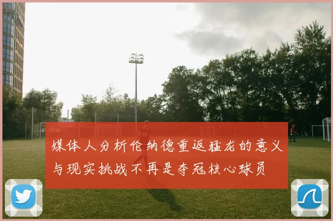 媒体人分析伦纳德重返猛龙的意义与现实挑战不再是夺冠核心球员