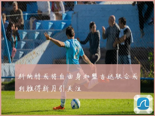 科纳特或将自由身加盟吉达联合或利雅得新月引关注