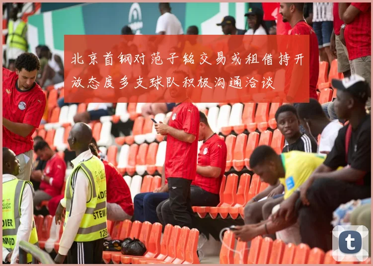 北京首钢对范子铭交易或租借持开放态度多支球队积极沟通洽谈