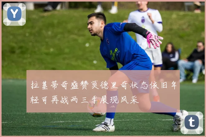 拉基蒂奇盛赞莫德里奇状态依旧年轻可再战两三季展现风采
