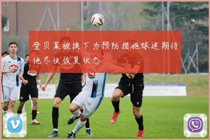 登贝莱被换下为预防措施球迷期待他尽快恢复状态