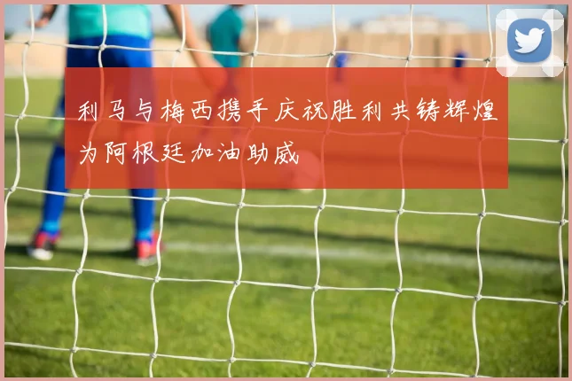 利马与梅西携手庆祝胜利共铸辉煌为阿根廷加油助威