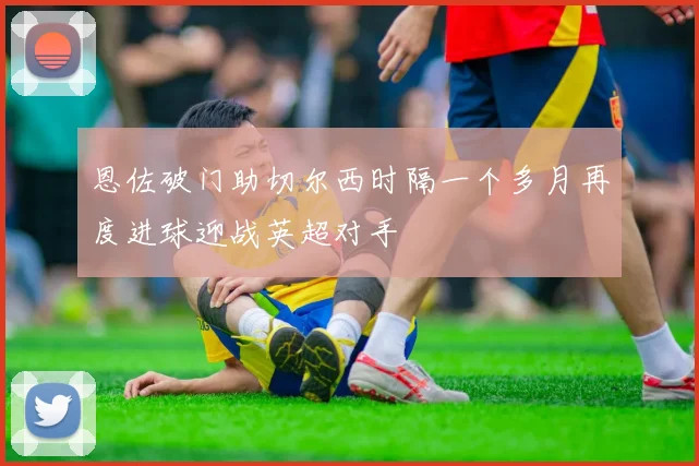 恩佐破门助切尔西时隔一个多月再度进球迎战英超对手
