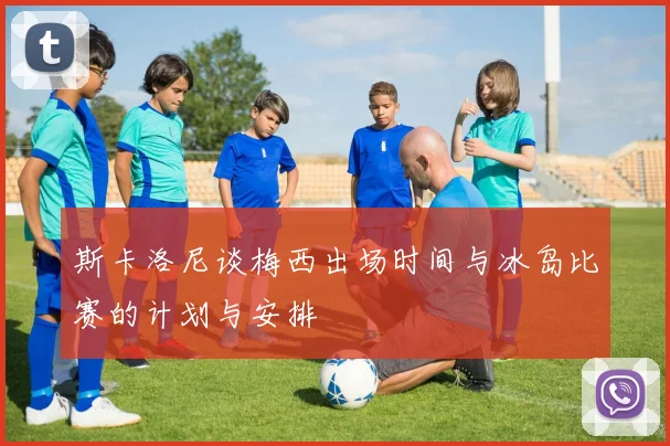 斯卡洛尼谈梅西出场时间与冰岛比赛的计划与安排