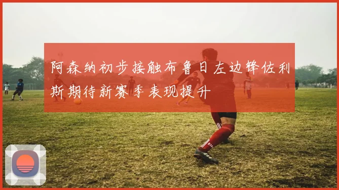 阿森纳初步接触布鲁日左边锋佐利斯期待新赛季表现提升