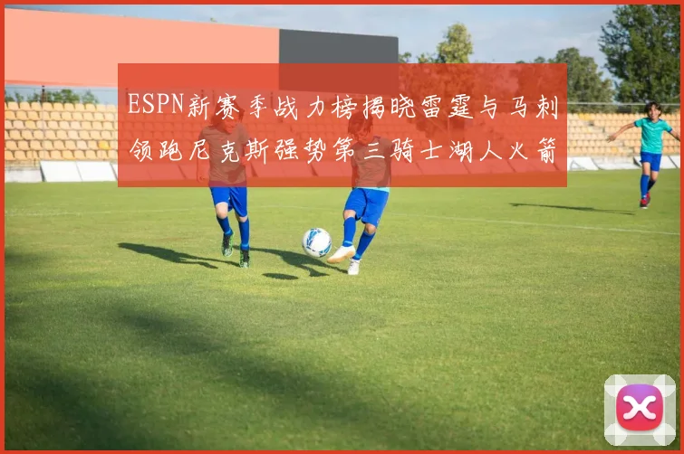 ESPN新赛季战力榜揭晓雷霆与马刺领跑尼克斯强势第三骑士湖人火箭表现不俗