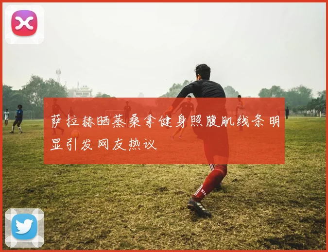 萨拉赫晒蒸桑拿健身照腹肌线条明显引发网友热议