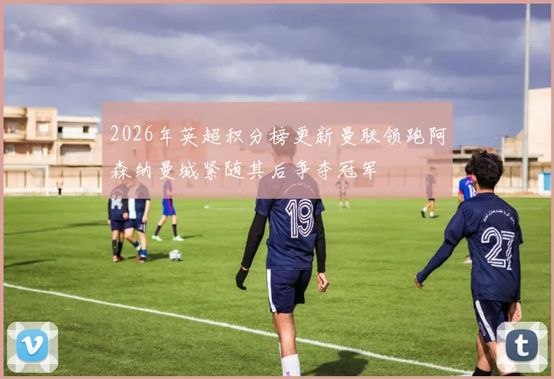 2026年英超积分榜更新曼联领跑阿森纳曼城紧随其后争夺冠军