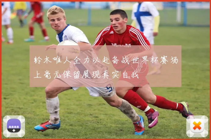 铃木唯人全力以赴备战世界杯赛场上毫无保留展现真实自我