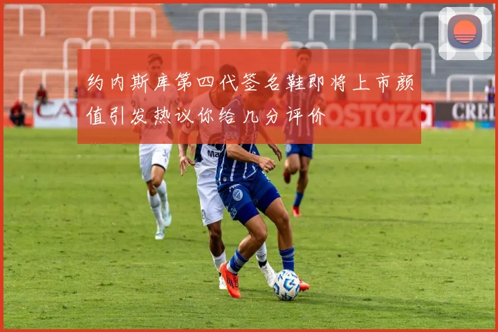 约内斯库第四代签名鞋即将上市颜值引发热议你给几分评价