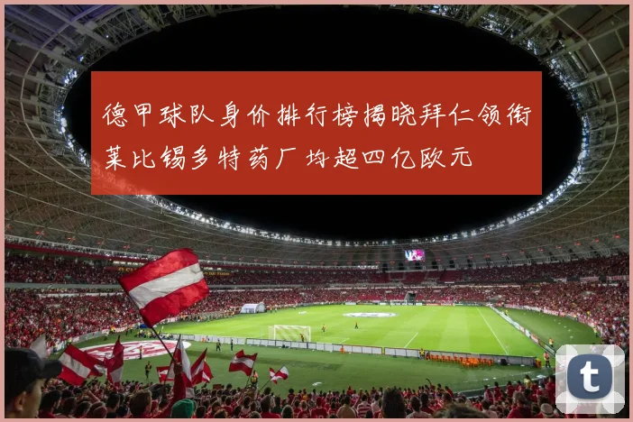 德甲球队身价排行榜揭晓拜仁领衔莱比锡多特药厂均超四亿欧元