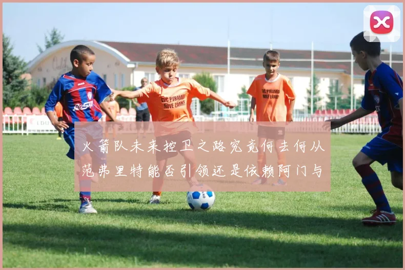 火箭队未来控卫之路究竟何去何从范弗里特能否引领还是依赖阿门与谢泼德