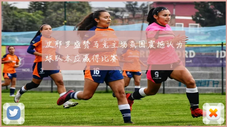 皮耶罗盛赞马竞主场氛围震撼认为球队本应赢得比赛