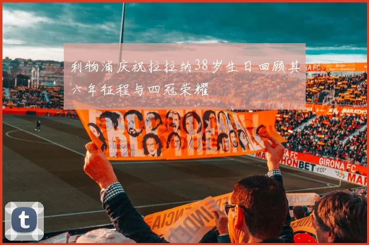 利物浦庆祝拉拉纳38岁生日回顾其六年征程与四冠荣耀